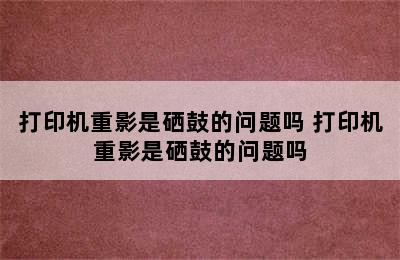 打印机重影是硒鼓的问题吗 打印机重影是硒鼓的问题吗